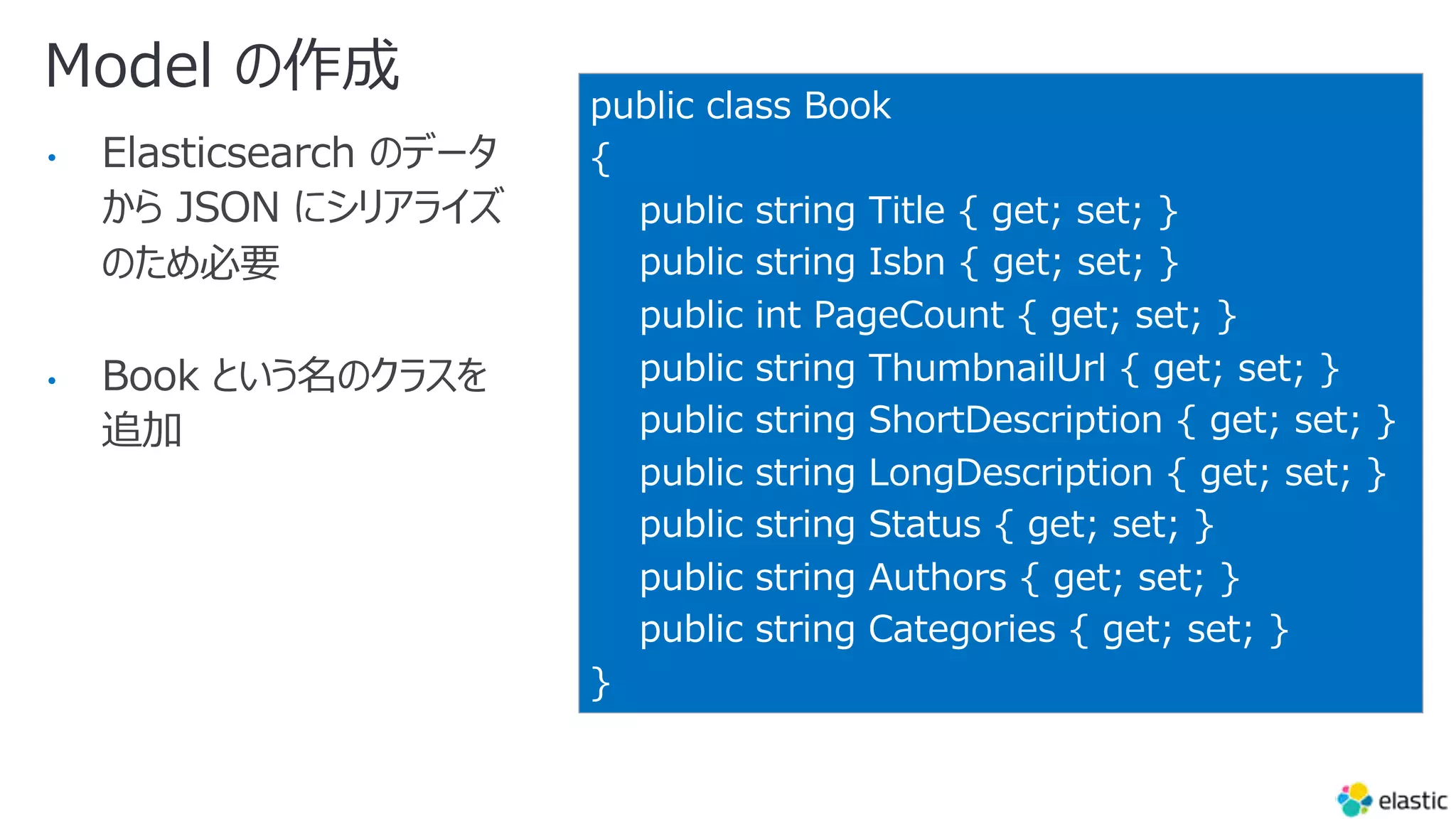 Model の作成
• Elasticsearch のデータ
から JSON にシリアライズ
のため必要
• Book という名のクラスを
追加
public class Book
{
public string Title { get; set; }
public string Isbn { get; set; }
public int PageCount { get; set; }
public string ThumbnailUrl { get; set; }
public string ShortDescription { get; set; }
public string LongDescription { get; set; }
public string Status { get; set; }
public string Authors { get; set; }
public string Categories { get; set; }
}
 