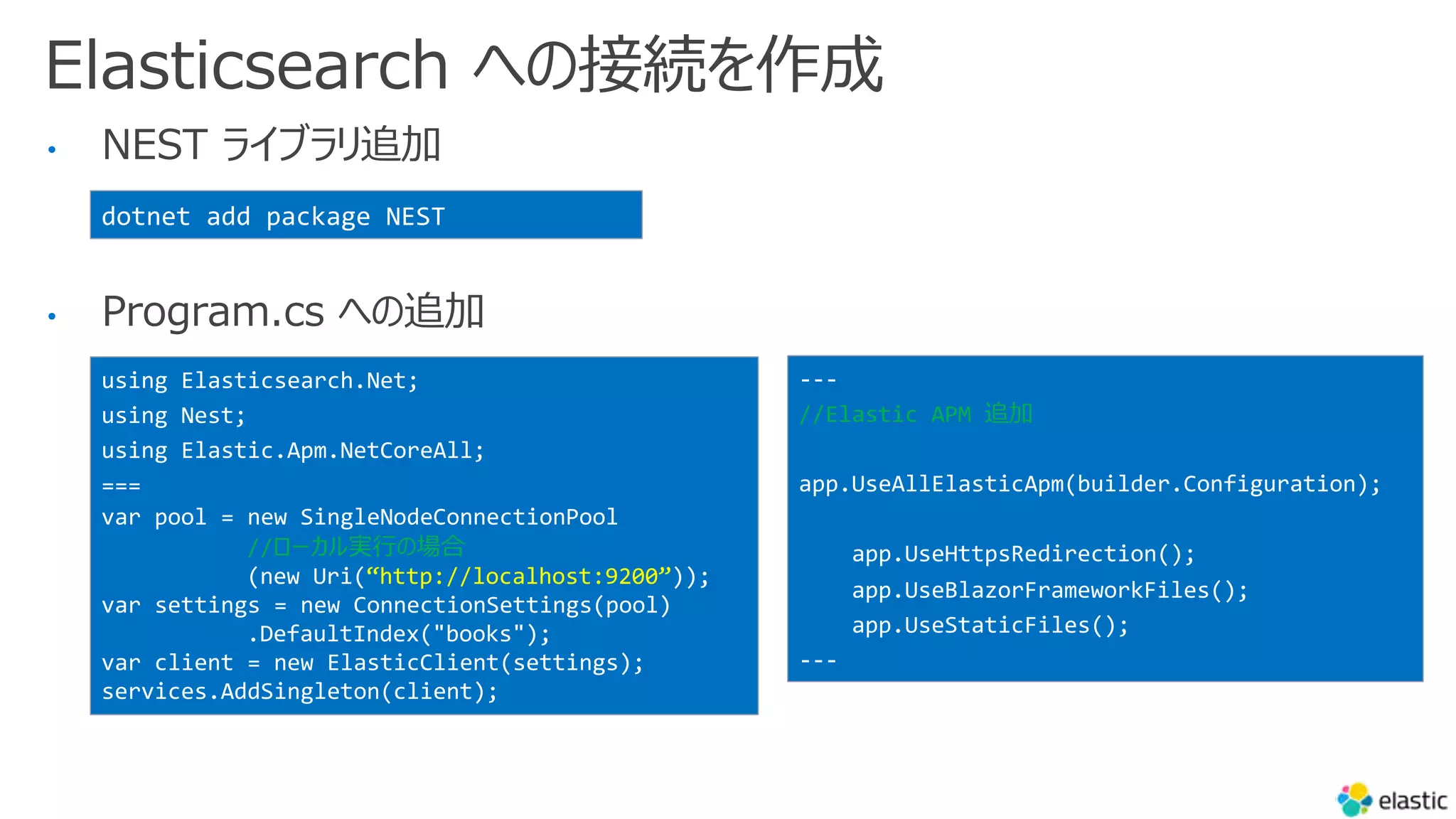 Elasticsearch への接続を作成
• NEST ライブラリ追加
• Program.cs への追加
dotnet add package NEST
using Elasticsearch.Net;
using Nest;
using Elastic.Apm.NetCoreAll;
===
var pool = new SingleNodeConnectionPool
//ローカル実⾏の場合
(new Uri(“http://localhost:9200”));
var settings = new ConnectionSettings(pool)
.DefaultIndex("books");
var client = new ElasticClient(settings);
services.AddSingleton(client);
---
//Elastic APM 追加
app.UseAllElasticApm(builder.Configuration);
app.UseHttpsRedirection();
app.UseBlazorFrameworkFiles();
app.UseStaticFiles();
---
 