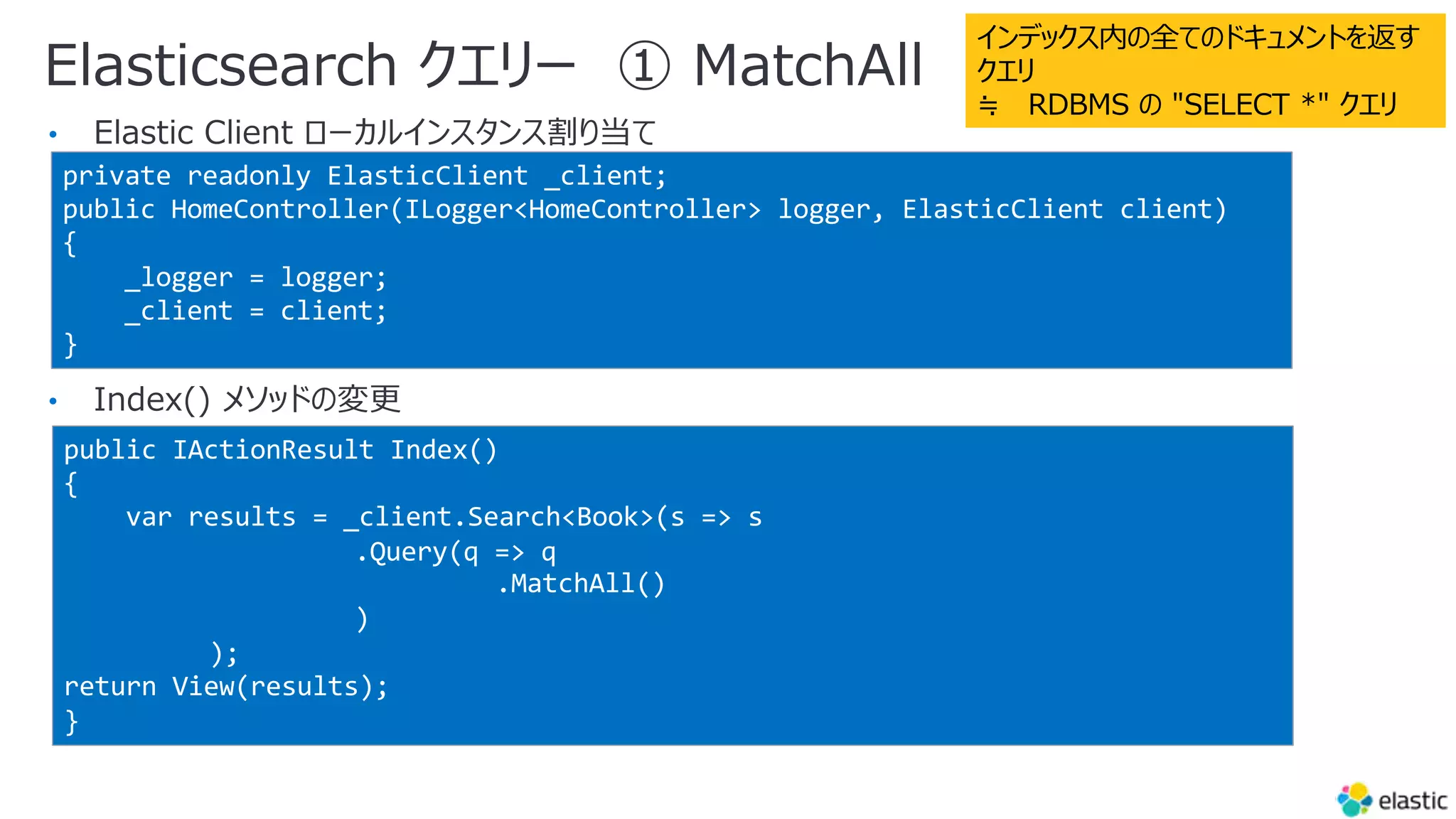 Elasticsearch クエリー ① MatchAll
•
•
private readonly ElasticClient _client;
public HomeController(ILogger<HomeController> logger, ElasticClient client)
{
_logger = logger;
_client = client;
}
public IActionResult Index()
{
var results = _client.Search<Book>(s => s
.Query(q => q
.MatchAll()
)
);
return View(results);
}
インデックス内の全てのドキュメントを返す
クエリ
≒ RDBMS の "SELECT *" クエリ
 