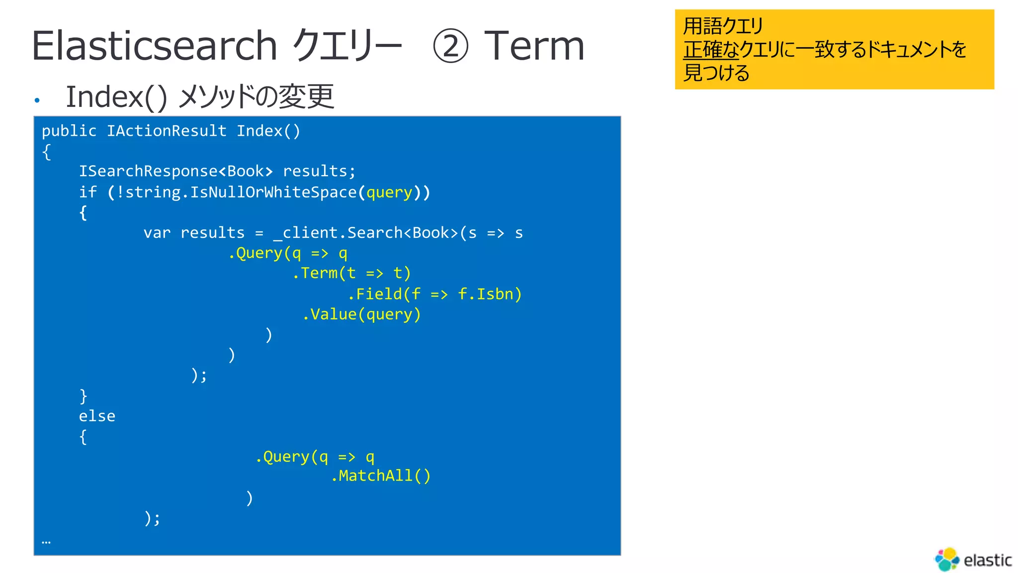 Elasticsearch クエリー ② Term
•
public IActionResult Index()
{
ISearchResponse<Book> results;
if (!string.IsNullOrWhiteSpace(query))
{
var results = _client.Search<Book>(s => s
.Query(q => q
.Term(t => t)
.Field(f => f.Isbn)
.Value(query)
)
)
);
}
else
{
.Query(q => q
.MatchAll()
)
);
…
⽤語クエリ
正確なクエリに⼀致するドキュメントを
⾒つける
 