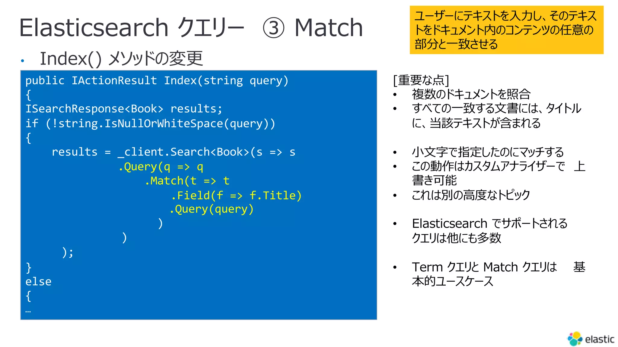 Elasticsearch クエリー ③ Match
•
public IActionResult Index(string query)
{
ISearchResponse<Book> results;
if (!string.IsNullOrWhiteSpace(query))
{
results = _client.Search<Book>(s => s
.Query(q => q
.Match(t => t
.Field(f => f.Title)
.Query(query)
)
)
);
}
else
{
…
ユーザーにテキストを⼊⼒し、そのテキス
トをドキュメント内のコンテンツの任意の
部分と⼀致させる
[重要な点]
• 複数のドキュメントを照合
• すべての⼀致する⽂書には、タイトル
に、当該テキストが含まれる
• ⼩⽂字で指定したのにマッチする
• この動作はカスタムアナライザーで 上
書き可能
• これは別の⾼度なトピック
• Elasticsearch でサポートされる
クエリは他にも多数
• Term クエリと Match クエリは 基
本的ユースケース
 