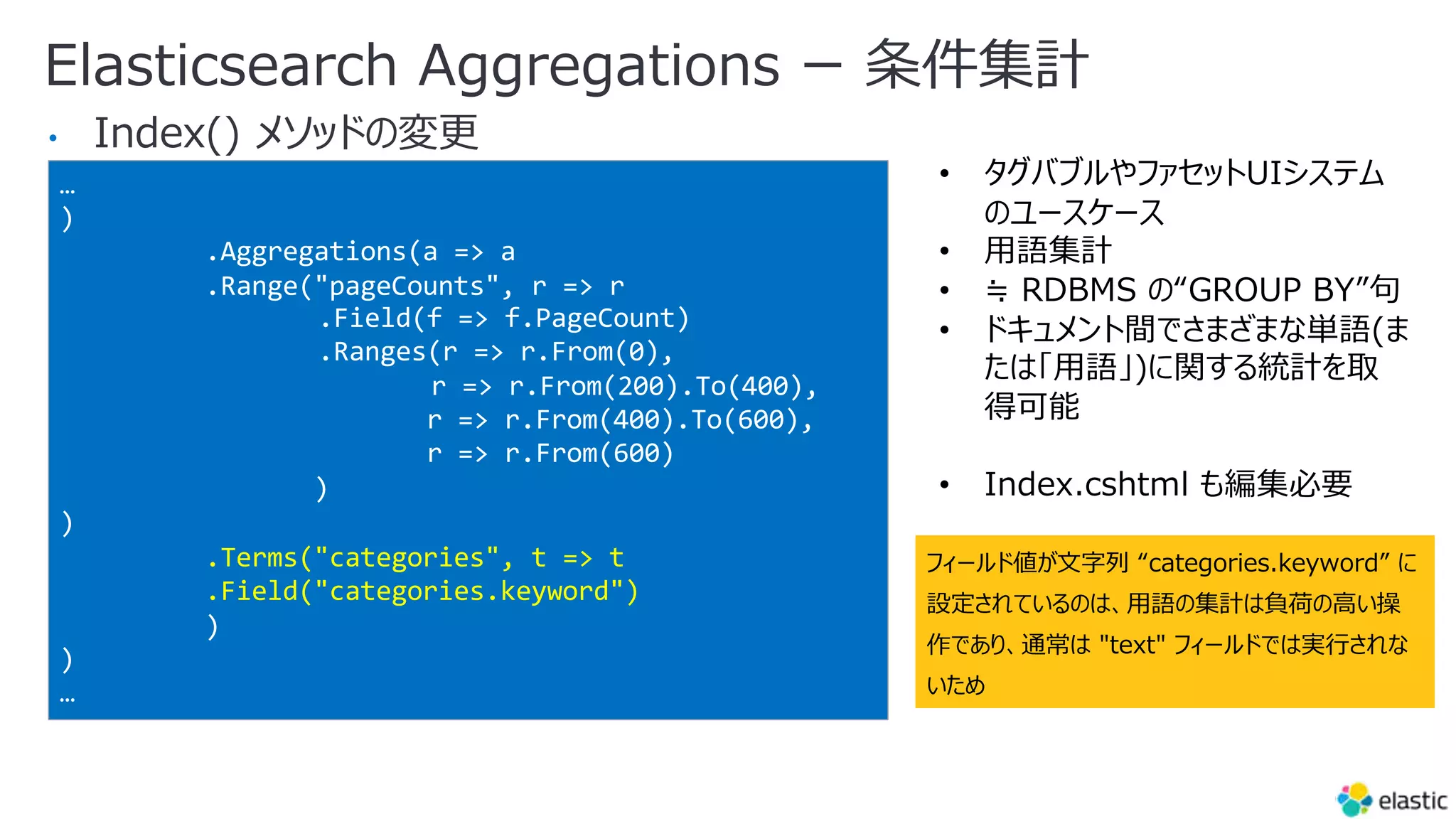 Elasticsearch Aggregations ー 条件集計
•
…
)
.Aggregations(a => a
.Range("pageCounts", r => r
.Field(f => f.PageCount)
.Ranges(r => r.From(0),
r => r.From(200).To(400),
r => r.From(400).To(600),
r => r.From(600)
)
)
.Terms("categories", t => t
.Field("categories.keyword")
)
)
…
• タグバブルやファセットUIシステム
のユースケース
• ⽤語集計
• ≒ RDBMS の“GROUP BY”句
• ドキュメント間でさまざまな単語(ま
たは「⽤語」)に関する統計を取
得可能
• Index.cshtml も編集必要
フィールド値が⽂字列 “categories.keyword” に
設定されているのは、⽤語の集計は負荷の⾼い操
作であり、通常は "text" フィールドでは実⾏されな
いため
 
