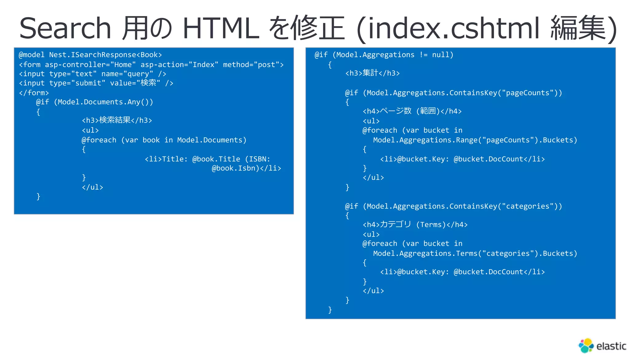 Search ⽤の HTML を修正 (index.cshtml 編集)
@model Nest.ISearchResponse<Book>
<form asp-controller="Home" asp-action="Index" method="post">
<input type="text" name="query" />
<input type="submit" value="検索" />
</form>
@if (Model.Documents.Any())
{
<h3>検索結果</h3>
<ul>
@foreach (var book in Model.Documents)
{
<li>Title: @book.Title (ISBN:
@book.Isbn)</li>
}
</ul>
}
@if (Model.Aggregations != null)
{
<h3>集計</h3>
@if (Model.Aggregations.ContainsKey("pageCounts"))
{
<h4>ページ数 (範囲)</h4>
<ul>
@foreach (var bucket in
Model.Aggregations.Range("pageCounts").Buckets)
{
<li>@bucket.Key: @bucket.DocCount</li>
}
</ul>
}
@if (Model.Aggregations.ContainsKey("categories"))
{
<h4>カテゴリ (Terms)</h4>
<ul>
@foreach (var bucket in
Model.Aggregations.Terms("categories").Buckets)
{
<li>@bucket.Key: @bucket.DocCount</li>
}
</ul>
}
}
 