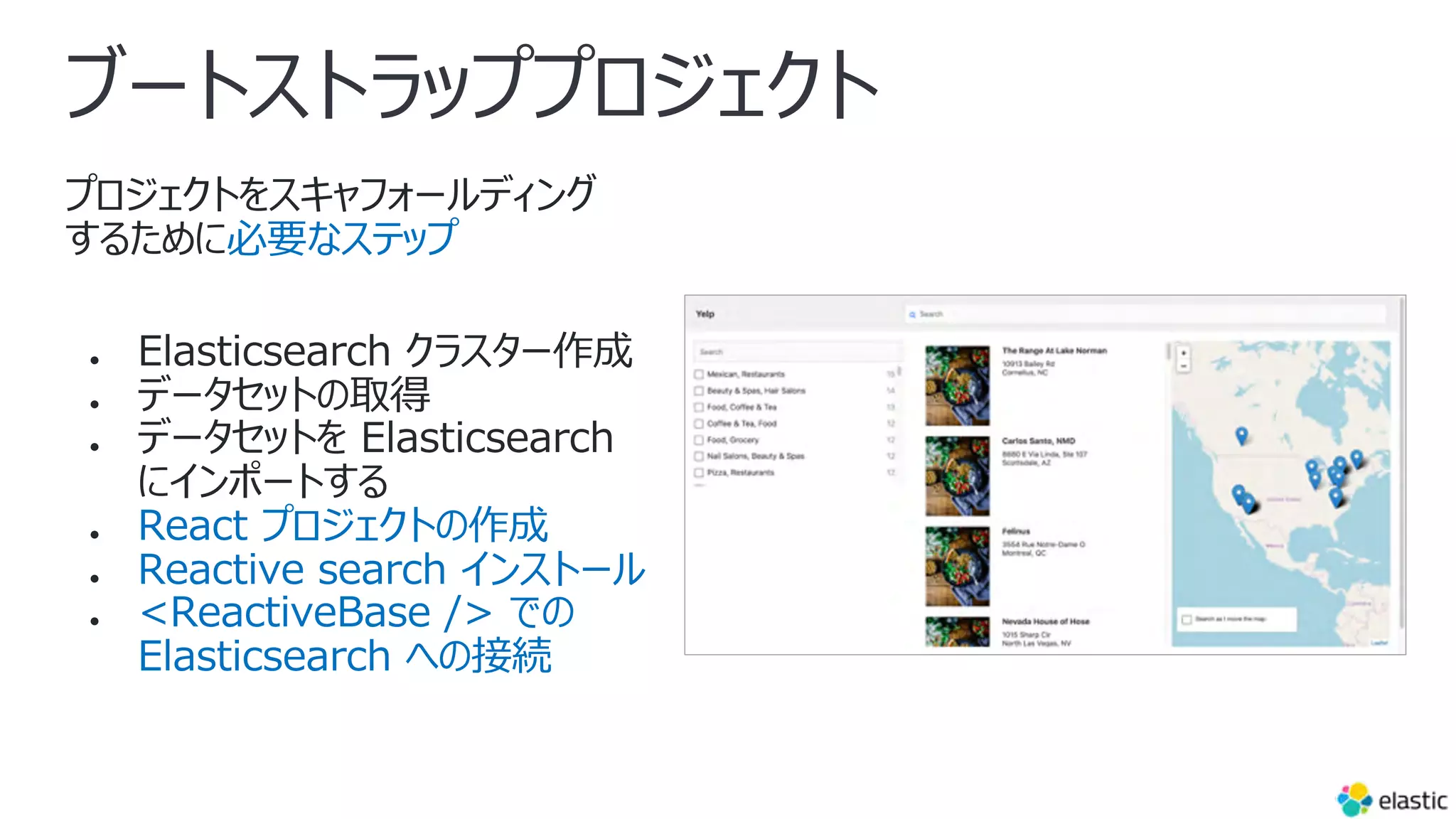 ブートストラッププロジェクト
プロジェクトをスキャフォールディング
するために必要なステップ
● Elasticsearch クラスター作成
● データセットの取得
● データセットを Elasticsearch
にインポートする
● React プロジェクトの作成
● Reactive search インストール
● <ReactiveBase /> での
Elasticsearch への接続
 