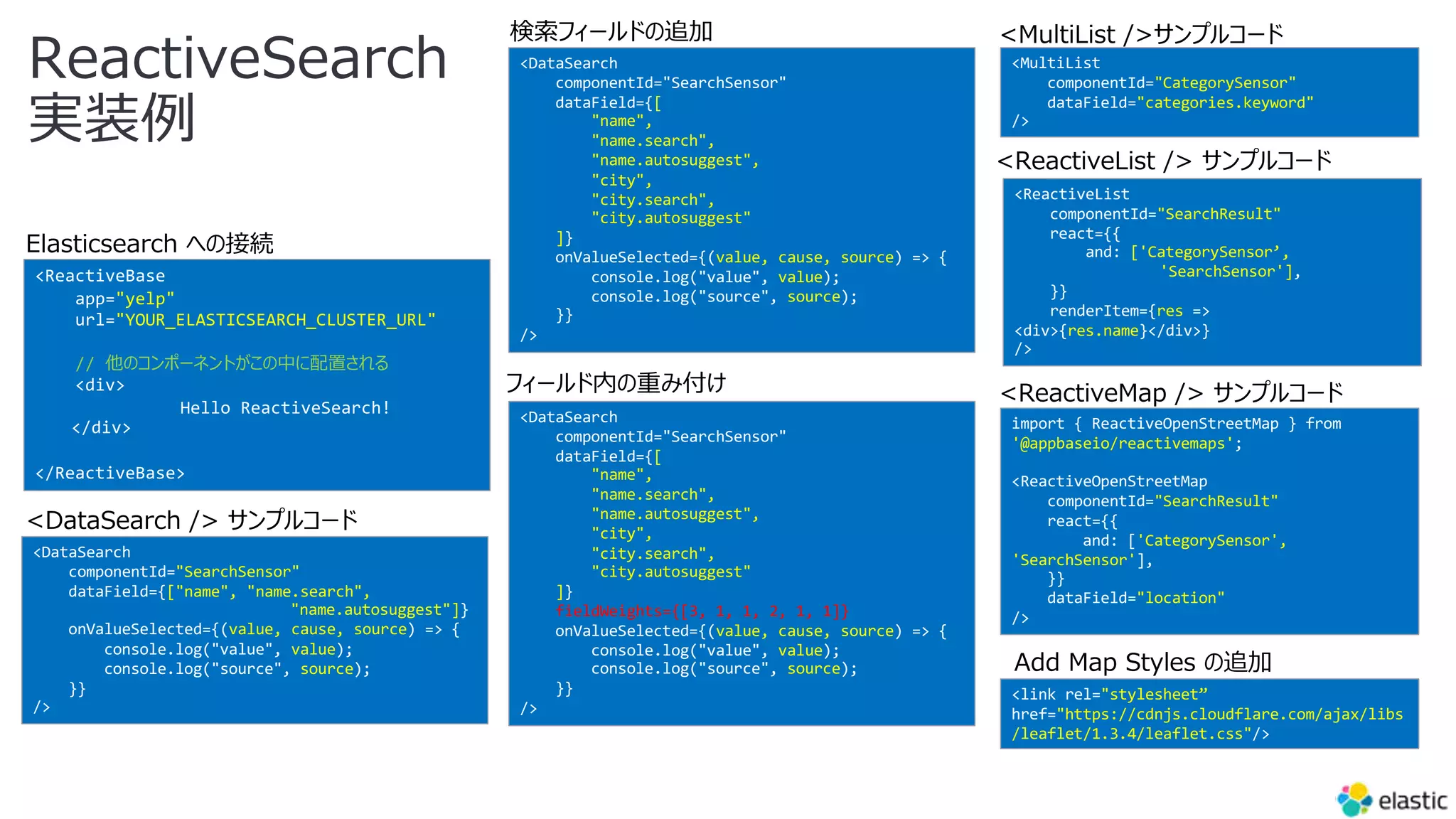 <ReactiveBase
app="yelp"
url="YOUR_ELASTICSEARCH_CLUSTER_URL"
// 他のコンポーネントがこの中に配置される
<div>
Hello ReactiveSearch!
</div>
</ReactiveBase>
<DataSearch
componentId="SearchSensor"
dataField={["name", "name.search",
"name.autosuggest"]}
onValueSelected={(value, cause, source) => {
console.log("value", value);
console.log("source", source);
}}
/>
<DataSearch
componentId="SearchSensor"
dataField={[
"name",
"name.search",
"name.autosuggest",
"city",
"city.search",
"city.autosuggest"
]}
onValueSelected={(value, cause, source) => {
console.log("value", value);
console.log("source", source);
}}
/>
<DataSearch
componentId="SearchSensor"
dataField={[
"name",
"name.search",
"name.autosuggest",
"city",
"city.search",
"city.autosuggest"
]}
fieldWeights={[3, 1, 1, 2, 1, 1]}
onValueSelected={(value, cause, source) => {
console.log("value", value);
console.log("source", source);
}}
/>
<MultiList
componentId="CategorySensor"
dataField="categories.keyword"
/>
<ReactiveList
componentId="SearchResult"
react={{
and: ['CategorySensor’,
'SearchSensor'],
}}
renderItem={res =>
<div>{res.name}</div>}
/>
import { ReactiveOpenStreetMap } from
'@appbaseio/reactivemaps';
<ReactiveOpenStreetMap
componentId="SearchResult"
react={{
and: ['CategorySensor',
'SearchSensor'],
}}
dataField="location"
/>
<link rel="stylesheet”
href="https://cdnjs.cloudflare.com/ajax/libs
/leaflet/1.3.4/leaflet.css"/>
Elasticsearch への接続
<DataSearch /> サンプルコード
検索フィールドの追加
フィールド内の重み付け
<MultiList />サンプルコード
<ReactiveList /> サンプルコード
<ReactiveMap /> サンプルコード
Add Map Styles の追加
ReactiveSearch
実装例
 