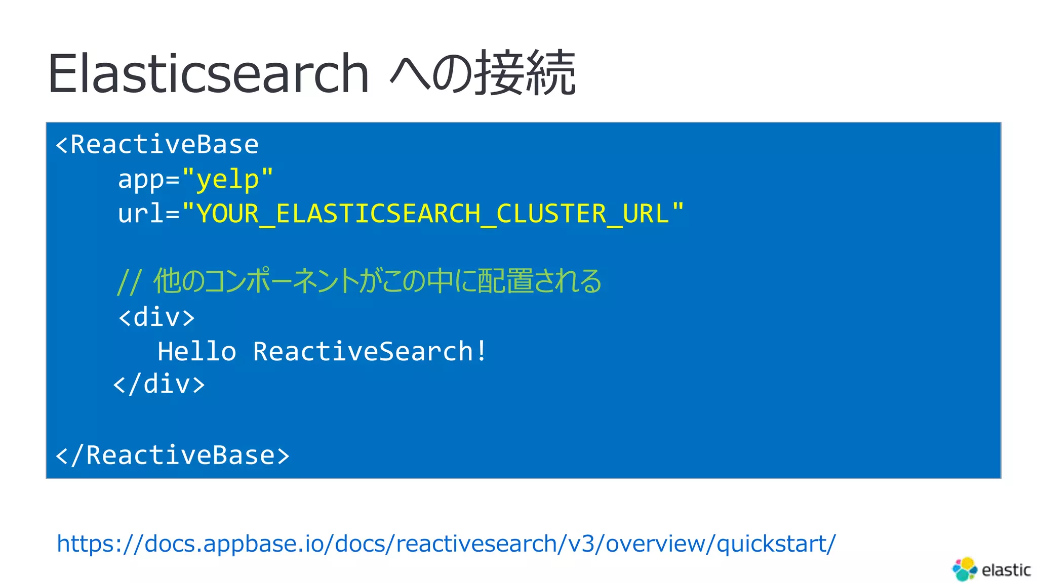 Elasticsearch への接続
<ReactiveBase
app="yelp"
url="YOUR_ELASTICSEARCH_CLUSTER_URL"
// 他のコンポーネントがこの中に配置される
<div>
Hello ReactiveSearch!
</div>
</ReactiveBase>
https://docs.appbase.io/docs/reactivesearch/v3/overview/quickstart/
 