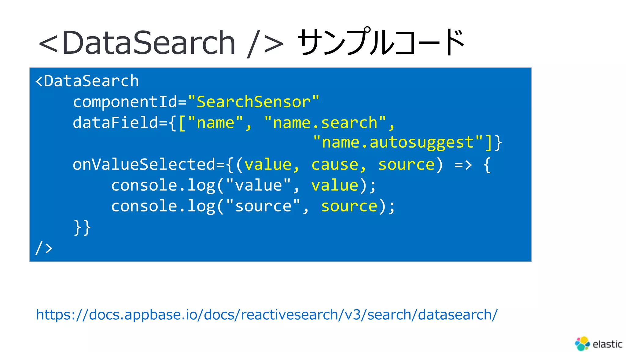 <DataSearch
componentId="SearchSensor"
dataField={["name", "name.search",
"name.autosuggest"]}
onValueSelected={(value, cause, source) => {
console.log("value", value);
console.log("source", source);
}}
/>
<DataSearch /> サンプルコード
https://docs.appbase.io/docs/reactivesearch/v3/search/datasearch/
 