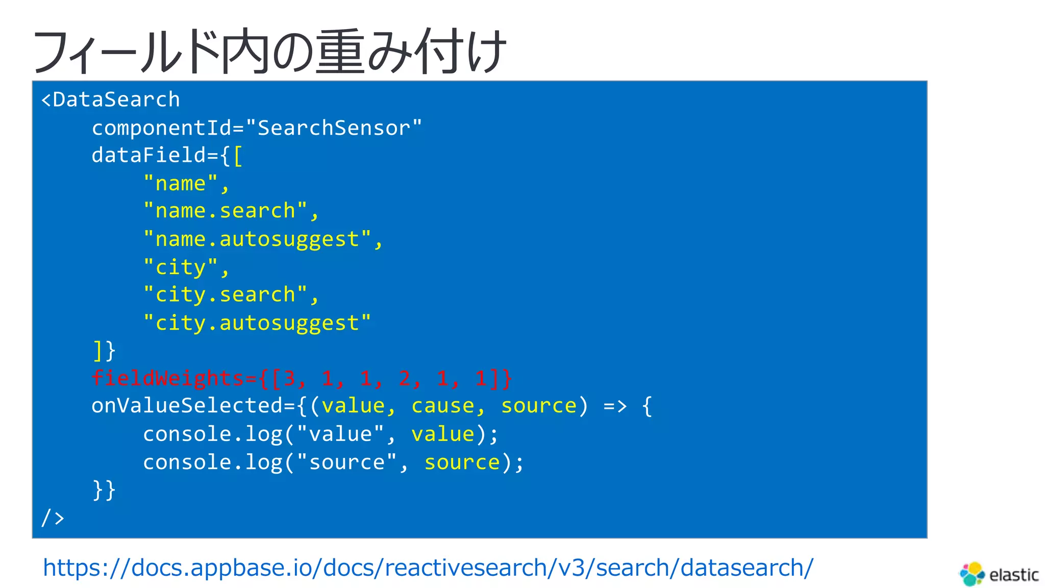 フィールド内の重み付け
https://docs.appbase.io/docs/reactivesearch/v3/search/datasearch/
<DataSearch
componentId="SearchSensor"
dataField={[
"name",
"name.search",
"name.autosuggest",
"city",
"city.search",
"city.autosuggest"
]}
fieldWeights={[3, 1, 1, 2, 1, 1]}
onValueSelected={(value, cause, source) => {
console.log("value", value);
console.log("source", source);
}}
/>
 