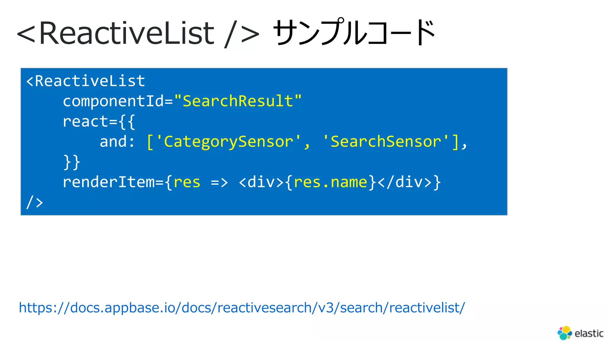 <ReactiveList /> サンプルコード
https://docs.appbase.io/docs/reactivesearch/v3/search/reactivelist/
<ReactiveList
componentId="SearchResult"
react={{
and: ['CategorySensor', 'SearchSensor'],
}}
renderItem={res => <div>{res.name}</div>}
/>
 