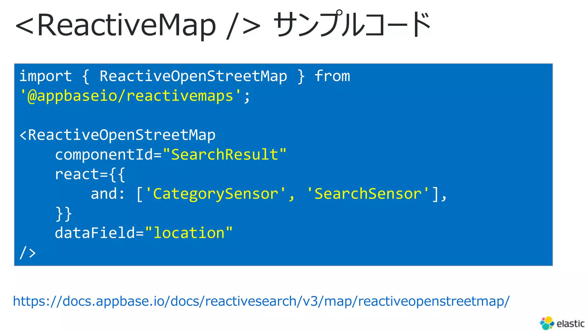 <ReactiveMap /> サンプルコード
https://docs.appbase.io/docs/reactivesearch/v3/map/reactiveopenstreetmap/
import { ReactiveOpenStreetMap } from
'@appbaseio/reactivemaps';
<ReactiveOpenStreetMap
componentId="SearchResult"
react={{
and: ['CategorySensor', 'SearchSensor'],
}}
dataField="location"
/>
 