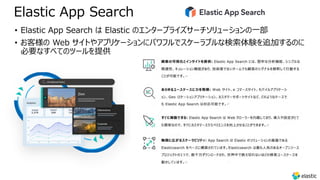 Elastic App Search
• Elastic App Search は Elastic のエンタープライズサーチソリューションの⼀部
• お客様の Web サイトやアプリケーションにパワフルでスケーラブルな検索体験を追加するのに
必要なすべてのツールを提供
 