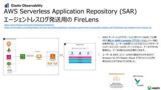 • AWS サーバーレスアプリケーションリポジトリ (SAR) で公開
された新しい AWS Lambda アプリケーション (ベータ版)
を使⽤すると、ユーザーは仮想マシンのプロビジョニングやデータ
シッパーのインストールのオーバーヘッドなしに、アーキテクチャを
簡素化し、データの取り込みを合理化できます。
• ユーザーは AWS コンソール内から数回クリックするだけで
Amazon S3 から Elastic Cloud デプロイメントにログを
取り込むことができるようになりました。
AWS Serverless Application Repository (SAR)
エージェントレスログ発送⽤の FireLens
https://aws.amazon.com/jp/serverless/serverlessrepo/
https://www.elastic.co/jp/blog/elastic-and-aws-serverless-application-repository-speed-time-to-actionable-insights-with-frictionless-log-ingestion-from-amazon-s3
 