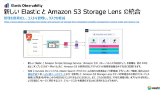 新しい Elastic と Amazon S3 Storage Lens の統合
管理を簡素化し、コストを管理し、リスクを軽減
https://www.elastic.co/jp/blog/new-elastic-and-amazon-s3-storage-lens-integration-simplify-management-control-costs-and-reduce-risk
• 新しい Elastic と Amazon Simple Storage Service（Amazon S3）ストレージレンズの統合により、お客様は、他の AWS
およびオンプレミスのデータセットとともに、Amazon S3 の使⽤状況とアクティビティの指標を組織全体で完全に把握できます。
• SRE と DevOps のエンジニアは、Elastic Search プラットフォームの強⼒な検索および分析機能（ダッシュボード機能、組み込みの
機械学習分析、しきい値ベースのアラートなど）を使⽤して、Amazon S3 Storage Lens のデータと環境全体の他のパフォーマンス
指標との関連付けやトレンドの特定を⾏うことができるようになりました。また、これらの知⾒は、アクセス頻度の低いオブジェクトを特定し、
より安価なストレージに移⾏することで、ストレージコストを最適化するために活⽤することができます。
 