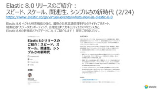 Elastic 8.0 リリースのご紹介︓
スピード、スケール、関連性、シンプルさの新時代 (2/24)
https://www.elastic.co/jp/virtual-events/whats-new-in-elastic-8-0
Elastic 8.0 ベクトル検索機能の強化、最新の⾃然⾔語処理モデルのネイティブサポート、
簡素化されたデータオンボーディング、合理化されたセキュリティエクスペリエンスなど、
Elastic 8.0の新機能とアップデートについてご紹介します︕ 是⾮ご参加ください。
 