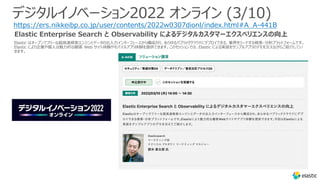Elastic はオープンでフリーな超⾼速検索エンジンとデータの出⼊⼒インターフェースから構成され、あらゆるパブリッククラウドにデプロイできる、業界をリードする検索・分析プラットフォームです。
Elastic により企業や個⼈は魅⼒的な顧客 Web サイト体験やモバイルアプリ体験を提供できます。このセッションでは、Elastic による実装をサンプルアプリのデモを交えながらご紹介してい
きます。
デジタルイノベーション2022 オンライン (3/10)
https://ers.nikkeibp.co.jp/user/contents/2022w0307dionl/index.html#A_A-441B
Elastic Enterprise Search と Observability によるデジタルカスタマーエクスペリエンスの向上
 