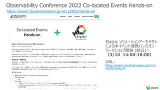 Observability Conference 2022 Co-located Events Hands-on
https://event.cloudnativedays.jp/o11y2022/hands-on
Elastic ソリューションアーキテクト
による本イベント連携ハンズオン
ワークショップ開催 (前⽇)︕
（3/10 14:00-18:00）
URL:
https://event.cloudnativedays.jp/o11y
2022/hands-on
 
