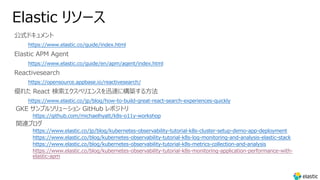 Elastic リソース
公式ドキュメント
https://www.elastic.co/guide/index.html
Elastic APM Agent
https://www.elastic.co/guide/en/apm/agent/index.html
Reactivesearch
https://opensource.appbase.io/reactivesearch/
優れた React 検索エクスペリエンスを迅速に構築する⽅法
https://www.elastic.co/jp/blog/how-to-build-great-react-search-experiences-quickly
GKE サンプルソリューション GitHub レポジトリ
https://github.com/michaelhyatt/k8s-o11y-workshop
関連ブログ
https://www.elastic.co/jp/blog/kubernetes-observability-tutorial-k8s-cluster-setup-demo-app-deployment
https://www.elastic.co/blog/kubernetes-observability-tutorial-k8s-log-monitoring-and-analysis-elastic-stack
https://www.elastic.co/blog/kubernetes-observability-tutorial-k8s-metrics-collection-and-analysis
https://www.elastic.co/blog/kubernetes-observability-tutorial-k8s-monitoring-application-performance-with-
elastic-apm
 