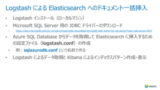 Logstash による Elasticsearch へのドキュメント⼀括挿⼊
https://docs.microsoft.com/en-us/sql/connect/jdbc/download-microsoft-jdbc-driver-for-sql-server?view=sql-server-2017
sqlazuredb.conf という名前で作る
 
