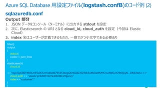 Azure SQL Database ⽤設定ファイル(logstash.confB)のコード例 (2)
sqlazuredb.conf
filter{}
output
{
stdout{
codec=>json_lines
}
elasticsearch{
cloud_id
=>":bynGyXZ6lYXN0LmF6dXJlLmVs8w867943534egGKh6GBZXQITdk34XN0aWMtY2xvdWQuY29tOjkyN…DMkNzA==="
cloud_auth => "elastic:pHkMI91iGYZ4DG9KCVNjxn2y”
index=>"customer1"
}
}
 