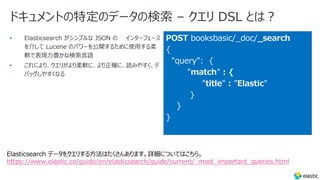ドキュメントの特定のデータの検索 – クエリ DSL とは︖
•
•
POST booksbasic/_doc/_search
{
"query": {
"match" : {
"title" : ”Elastic"
}
}
}
Elasticsearch データをクエリする⽅法はたくさんあります。詳細についてはこちら。
https://www.elastic.co/guide/en/elasticsearch/guide/current/_most_important_queries.html
 