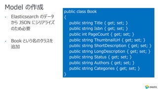 Model の作成
• Elasticsearch のデータ
から JSON にシリアライズ
のため必要
• Book という名のクラスを
追加
public class Book
{
public string Title { get; set; }
public string Isbn { get; set; }
public int PageCount { get; set; }
public string ThumbnailUrl { get; set; }
public string ShortDescription { get; set; }
public string LongDescription { get; set; }
public string Status { get; set; }
public string Authors { get; set; }
public string Categories { get; set; }
}
 