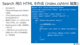 Search ⽤の HTML を作成 (index.cshtml 編集)
@model Nest.ISearchResponse<Book>
<form asp-controller="Home" asp-action="Index"
method="post">
<input type="text" name="query" />
<input type="submit" value="Search" />
</form>
@if (Model.Documents.Any())
{
<h3>検索結果</h3>
<ul>
@foreach (var book in Model.Documents)
{
<li>Title: @book.Title (ISBN:
@book.Isbn)</li>
}
</ul>
}
• @model を
[ISearchResponse]<Book>
に設定
• これは Elasticsearch 呼び出し
からの応答のタイプ
• 検索クエリをサーバーにポストバック
できる HTML フォームを追加
• Elasticsearch に渡して結果をレ
ンダリング
• ⼀致するドキュメントのタイトルと
ISBN をレンダリングする単純な
ループを追加
 