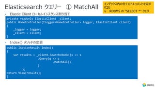 Elasticsearch クエリー ① MatchAll
•
•
private readonly ElasticClient _client;
public HomeController(ILogger<HomeController> logger, ElasticClient client)
{
_logger = logger;
_client = client;
}
public IActionResult Index()
{
var results = _client.Search<Book>(s => s
.Query(q => q
.MatchAll()
)
);
return View(results);
}
インデックス内の全てのドキュメントを返す
クエリ
≒ RDBMS の "SELECT *" クエリ
 