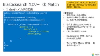 Elasticsearch クエリー ③ Match
•
public IActionResult Index(string query)
{
ISearchResponse<Book> results;
if (!string.IsNullOrWhiteSpace(query))
{
results = _client.Search<Book>(s => s
.Query(q => q
.Match(t => t
.Field(f => f.Title)
.Query(query)
)
)
);
}
else
{
…
ユーザーにテキストを⼊⼒し、そのテキス
トをドキュメント内のコンテンツの任意の
部分と⼀致させる
[重要な点]
• 複数のドキュメントを照合
• すべての⼀致する⽂書には、タイトル
に、当該テキストが含まれる
• ⼩⽂字で指定したのにマッチする
• この動作はカスタムアナライザーで 上
書き可能
• これは別の⾼度なトピック
• Elasticsearch でサポートされる
クエリは他にも多数
• Term クエリと Match クエリは 基
本的ユースケース
 
