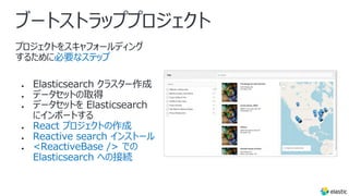 ブートストラッププロジェクト
プロジェクトをスキャフォールディング
するために必要なステップ
● Elasticsearch クラスター作成
● データセットの取得
● データセットを Elasticsearch
にインポートする
● React プロジェクトの作成
● Reactive search インストール
● <ReactiveBase /> での
Elasticsearch への接続
 