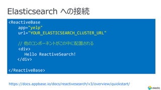 Elasticsearch への接続
<ReactiveBase
app="yelp"
url="YOUR_ELASTICSEARCH_CLUSTER_URL"
// 他のコンポーネントがこの中に配置される
<div>
Hello ReactiveSearch!
</div>
</ReactiveBase>
https://docs.appbase.io/docs/reactivesearch/v3/overview/quickstart/
 