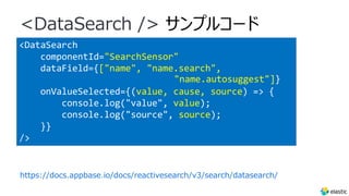 <DataSearch
componentId="SearchSensor"
dataField={["name", "name.search",
"name.autosuggest"]}
onValueSelected={(value, cause, source) => {
console.log("value", value);
console.log("source", source);
}}
/>
<DataSearch /> サンプルコード
https://docs.appbase.io/docs/reactivesearch/v3/search/datasearch/
 