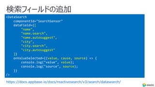 <DataSearch
componentId="SearchSensor"
dataField={[
"name",
"name.search",
"name.autosuggest",
"city",
"city.search",
"city.autosuggest"
]}
onValueSelected={(value, cause, source) => {
console.log("value", value);
console.log("source", source);
}}
/>
検索フィールドの追加
https://docs.appbase.io/docs/reactivesearch/v3/search/datasearch/
 