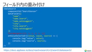 フィールド内の重み付け
https://docs.appbase.io/docs/reactivesearch/v3/search/datasearch/
<DataSearch
componentId="SearchSensor"
dataField={[
"name",
"name.search",
"name.autosuggest",
"city",
"city.search",
"city.autosuggest"
]}
fieldWeights={[3, 1, 1, 2, 1, 1]}
onValueSelected={(value, cause, source) => {
console.log("value", value);
console.log("source", source);
}}
/>
 