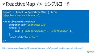 <ReactiveMap /> サンプルコード
https://docs.appbase.io/docs/reactivesearch/v3/map/reactiveopenstreetmap/
import { ReactiveOpenStreetMap } from
'@appbaseio/reactivemaps';
<ReactiveOpenStreetMap
componentId="SearchResult"
react={{
and: ['CategorySensor', 'SearchSensor'],
}}
dataField="location"
/>
 