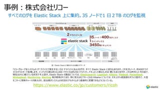 事例︓株式会社リコー
すべてのログを Elastic Stack 上に集約。35 ノードで1 ⽇２TB のログを監視
「リコーグループ全システムの IT デバイスで発⽣する1 ⽇2 テラバイトにおよぶログが、すべて Elastic Stack に送り込まれます。これを35ノード、約400テラバ
イトのクラスターで処理します。インデックス数は約10,000 でサイズは約250 テラバイト。ドキュメント数は3,450 億にも及びますが、これは昨年12 ⽉の話で、
現在はさらに増えている状況です」と話す。Elastic Stack の製品については、Elasticsearch、Logstash、Kibana、Filebeat、Packetbeat、
Winlogbeat、Monitoring、Alerting 等が使⽤されており、特に⾒える化でキーとなる Kibana については、セキュリティ統括部のオフィス室内で、⼤型
モニターに常時チャートが表⽰され、担当者がシステムの状況をリアルタイムかつ直感的に把握できるようになっている。
https://www.elastic.co/jp/customers/ricoh
 