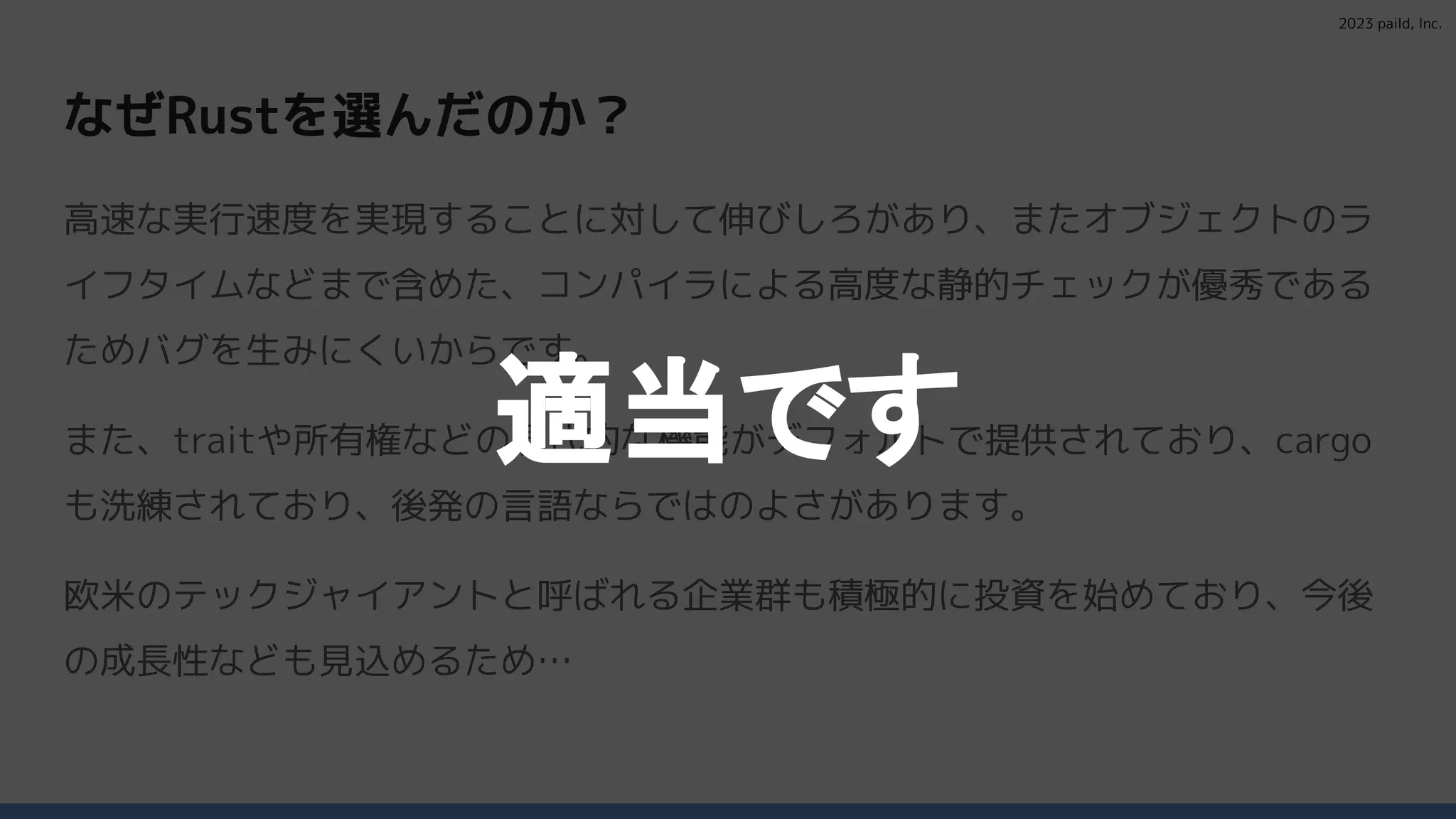 2023 paild, Inc.
なぜRustを選んだのか？
高速な実行速度を実現することに対して伸びしろがあり、またオブジェクトのラ
イフタイムなどまで含めた、コンパイラによる高度な静的チェックが優秀である
ためバグを生みにくいからです。
また、traitや所有権などの現代的な機能がデフォルトで提供されており、cargo
も洗練されており、後発の言語ならではのよさがあります。
欧米のテックジャイアントと呼ばれる企業群も積極的に投資を始めており、今後
の成長性なども見込めるため…
適当です
 