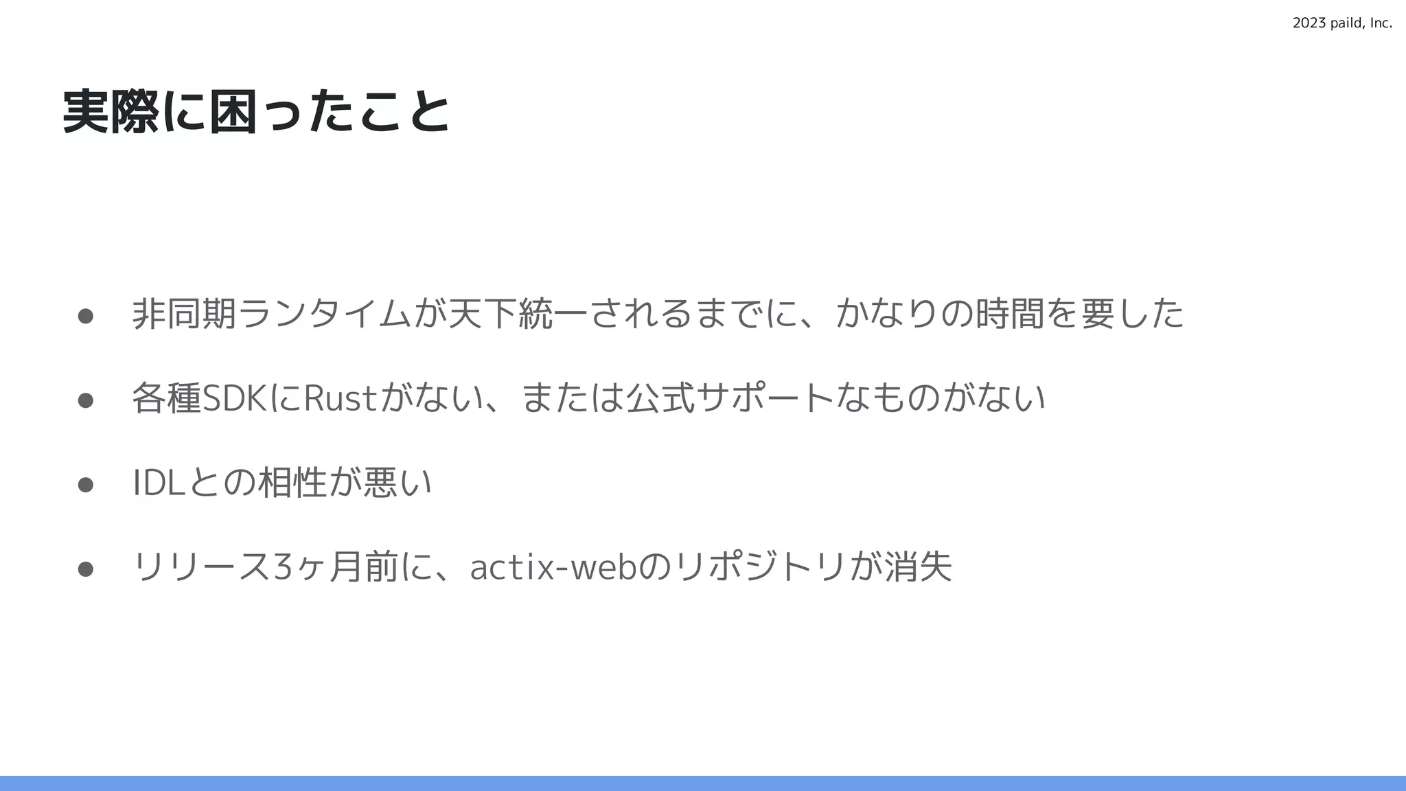 2023 paild, Inc.
実際に困ったこと
● 非同期ランタイムが天下統一されるまでに、かなりの時間を要した
● 各種SDKにRustがない、または公式サポートなものがない
● IDLとの相性が悪い
● リリース3ヶ月前に、actix-webのリポジトリが消失
 