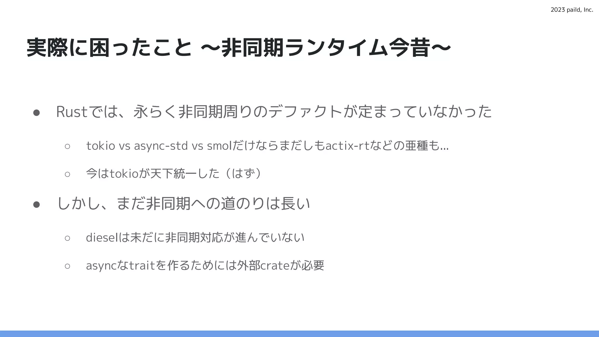 2023 paild, Inc.
実際に困ったこと 〜非同期ランタイム今昔〜
● Rustでは、永らく非同期周りのデファクトが定まっていなかった
○ tokio vs async-std vs smolだけならまだしもactix-rtなどの亜種も...
○ 今はtokioが天下統一した（はず）
● しかし、まだ非同期への道のりは長い
○ dieselは未だに非同期対応が進んでいない
○ asyncなtraitを作るためには外部crateが必要
 