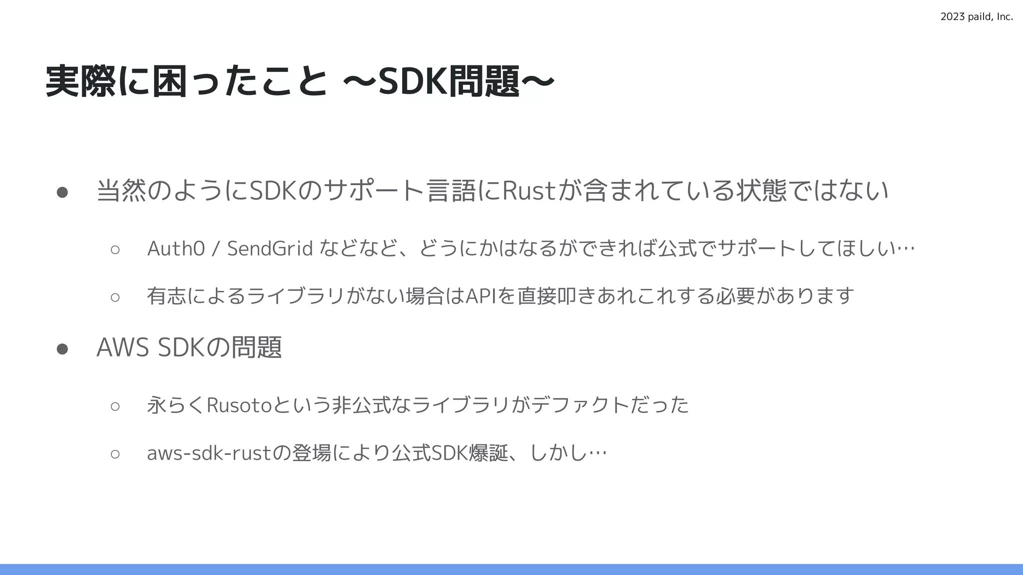 2023 paild, Inc.
実際に困ったこと 〜SDK問題〜
● 当然のようにSDKのサポート言語にRustが含まれている状態ではない
○ Auth0 / SendGrid などなど、どうにかはなるができれば公式でサポートしてほしい…
○ 有志によるライブラリがない場合はAPIを直接叩きあれこれする必要があります
● AWS SDKの問題
○ 永らくRusotoという非公式なライブラリがデファクトだった
○ aws-sdk-rustの登場により公式SDK爆誕、しかし…
 