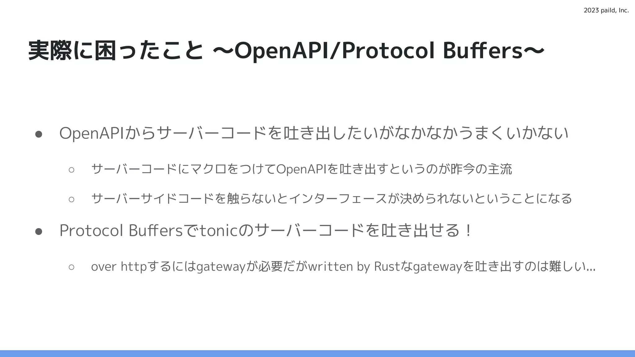 2023 paild, Inc.
実際に困ったこと 〜OpenAPI/Protocol Buﬀers〜
● OpenAPIからサーバーコードを吐き出したいがなかなかうまくいかない
○ サーバーコードにマクロをつけてOpenAPIを吐き出すというのが昨今の主流
○ サーバーサイドコードを触らないとインターフェースが決められないということになる
● Protocol Buﬀersでtonicのサーバーコードを吐き出せる！
○ over httpするにはgatewayが必要だがwritten by Rustなgatewayを吐き出すのは難しい...
 