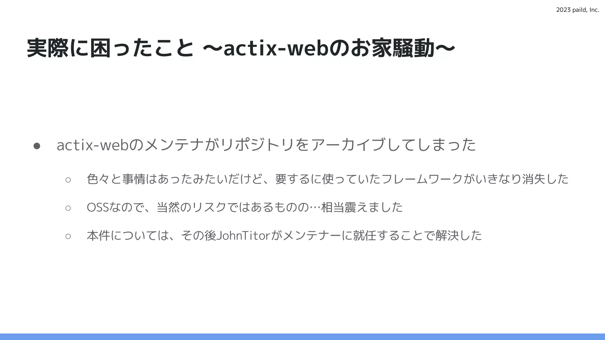 2023 paild, Inc.
実際に困ったこと 〜actix-webのお家騒動〜
● actix-webのメンテナがリポジトリをアーカイブしてしまった
○ 色々と事情はあったみたいだけど、要するに使っていたフレームワークがいきなり消失した
○ OSSなので、当然のリスクではあるものの…相当震えました
○ 本件については、その後JohnTitorがメンテナーに就任することで解決した
 