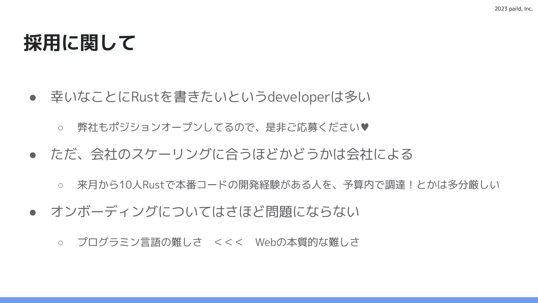 2023 paild, Inc.
採用に関して
● 幸いなことにRustを書きたいというdeveloperは多い
○ 弊社もポジションオープンしてるので、是非ご応募ください♥
● ただ、会社のスケーリングに合うほどかどうかは会社による
○ 来月から10人Rustで本番コードの開発経験がある人を、予算内で調達！とかは多分厳しい
● オンボーディングについてはさほど問題にならない
○ プログラミン言語の難しさ ＜＜＜ Webの本質的な難しさ
 