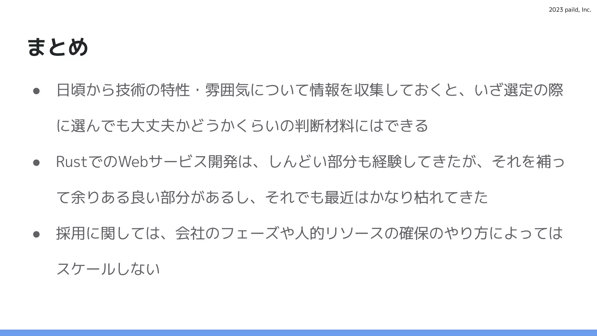 2023 paild, Inc.
まとめ
● 日頃から技術の特性・雰囲気について情報を収集しておくと、いざ選定の際
に選んでも大丈夫かどうかくらいの判断材料にはできる
● RustでのWebサービス開発は、しんどい部分も経験してきたが、それを補っ
て余りある良い部分があるし、それでも最近はかなり枯れてきた
● 採用に関しては、会社のフェーズや人的リソースの確保のやり方によっては
スケールしない
 