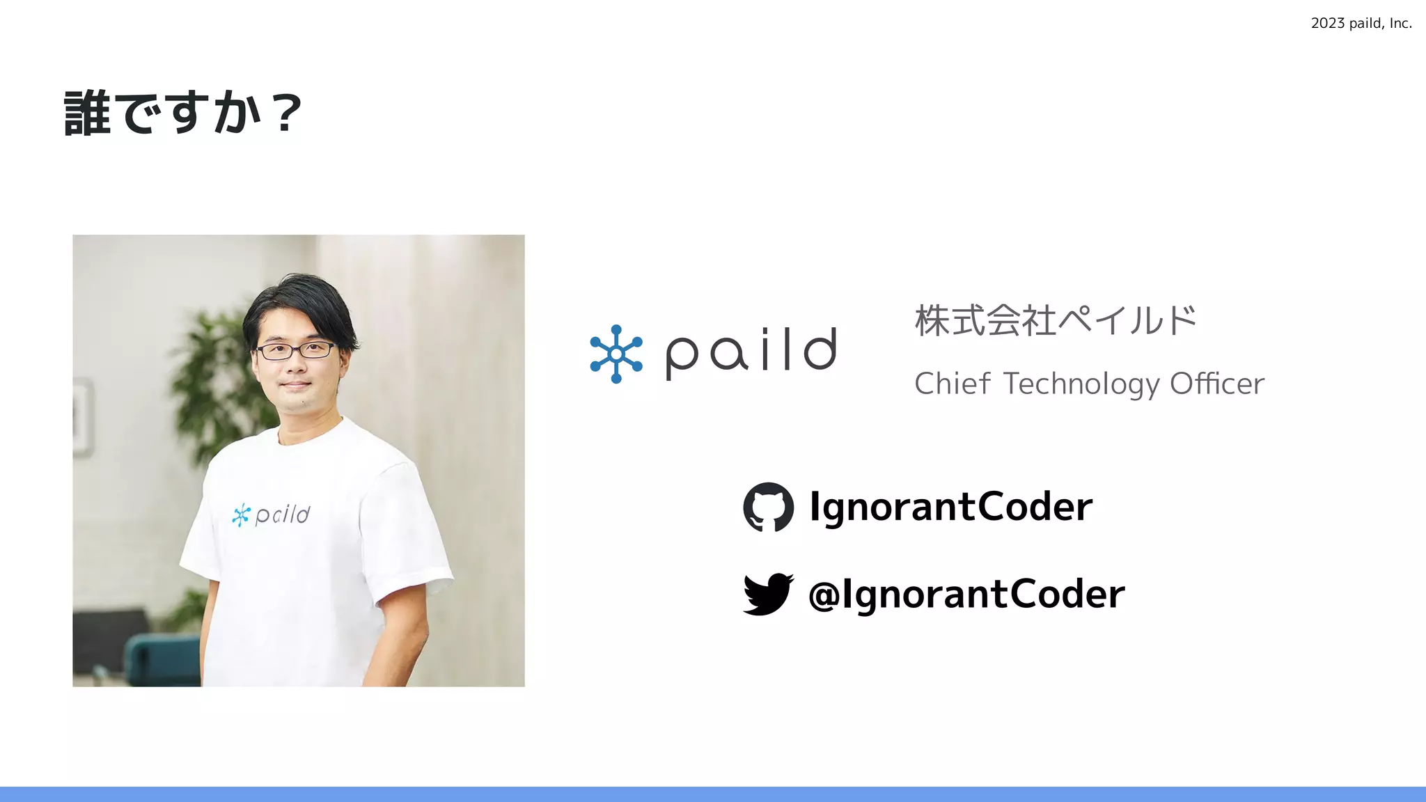 2023 paild, Inc.
誰ですか？
株式会社ペイルド
Chief Technology Oﬃcer
@IgnorantCoder
IgnorantCoder
 