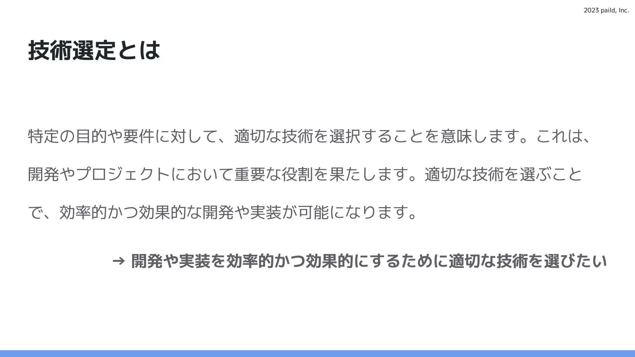 2023 paild, Inc.
技術選定とは
特定の目的や要件に対して、適切な技術を選択することを意味します。これは、
開発やプロジェクトにおいて重要な役割を果たします。適切な技術を選ぶこと
で、効率的かつ効果的な開発や実装が可能になります。
→ 開発や実装を効率的かつ効果的にするために適切な技術を選びたい
 