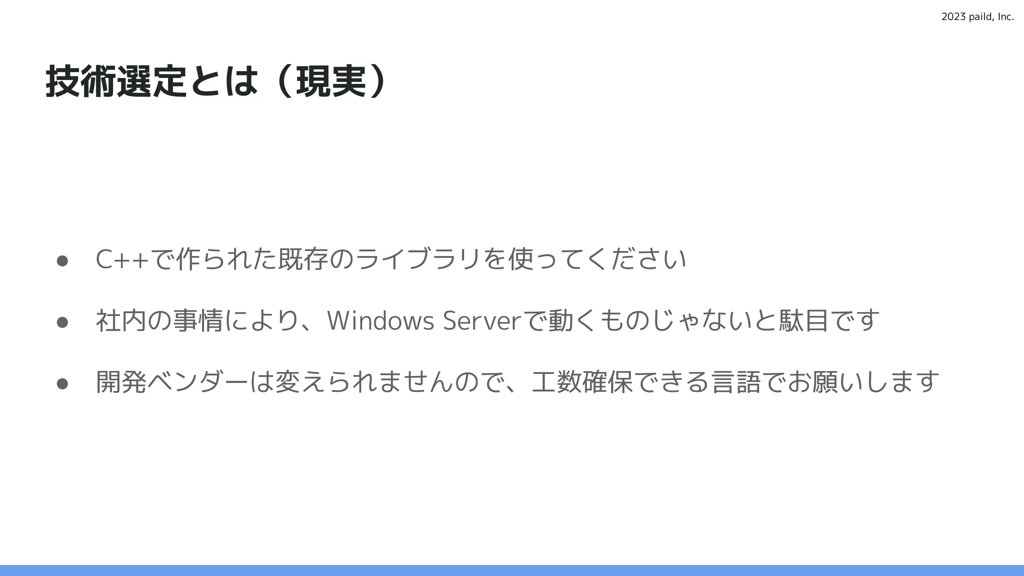2023 paild, Inc.
技術選定とは（現実）
● C++で作られた既存のライブラリを使ってください
● 社内の事情により、Windows Serverで動くものじゃないと駄目です
● 開発ベンダーは変えられませんので、工数確保できる言語でお願いします
 
