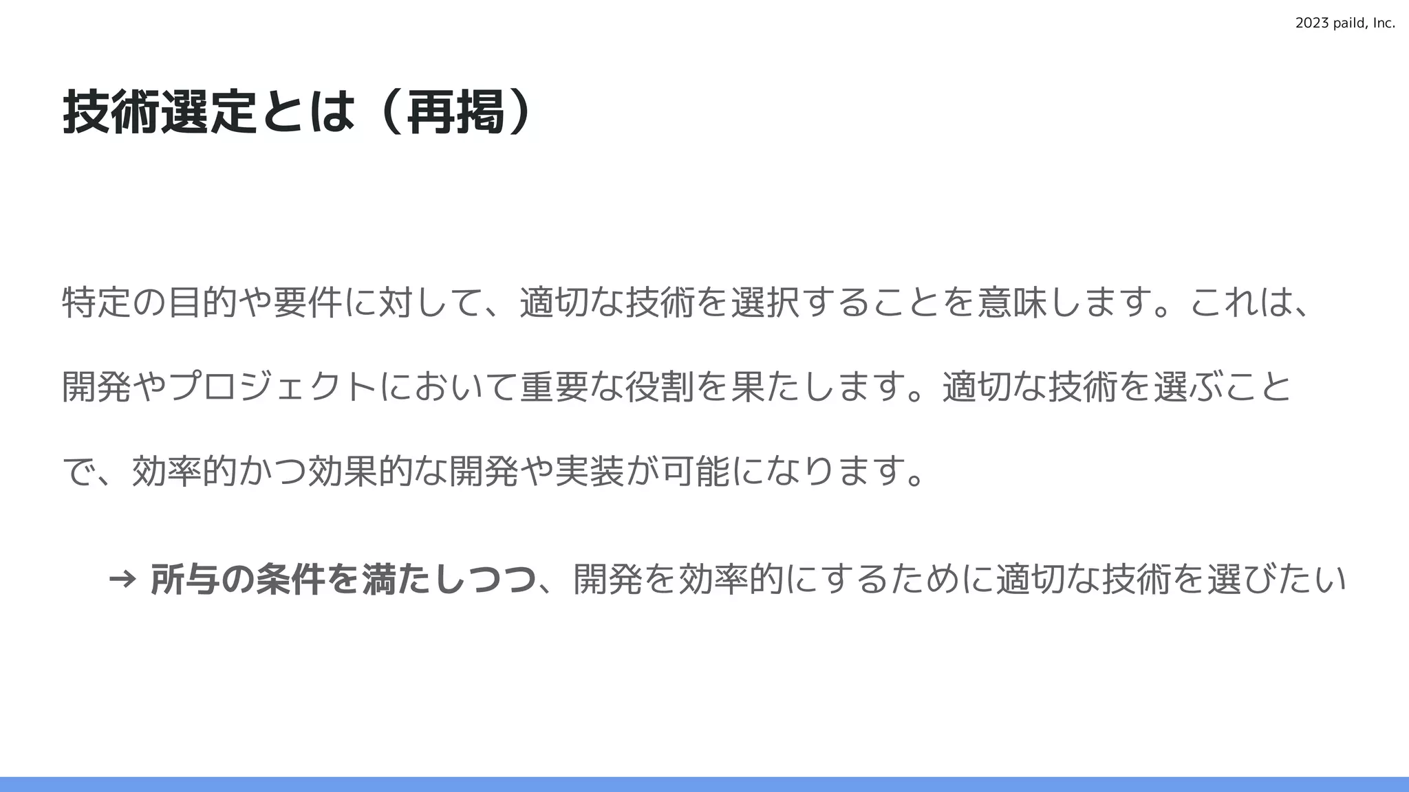 2023 paild, Inc.
技術選定とは（再掲）
特定の目的や要件に対して、適切な技術を選択することを意味します。これは、
開発やプロジェクトにおいて重要な役割を果たします。適切な技術を選ぶこと
で、効率的かつ効果的な開発や実装が可能になります。
→ 所与の条件を満たしつつ、開発を効率的にするために適切な技術を選びたい
 