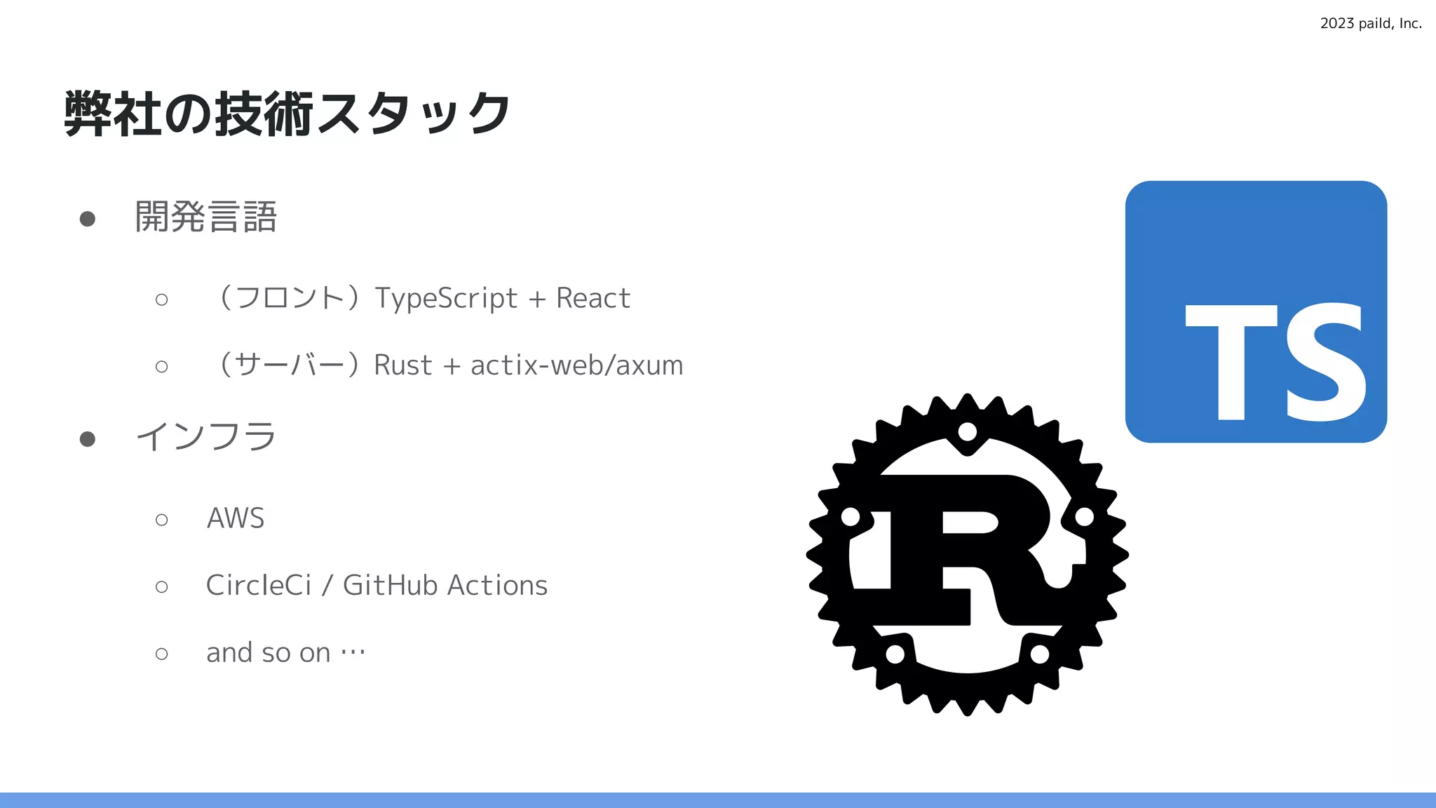 2023 paild, Inc.
弊社の技術スタック
● 開発言語
○ （フロント）TypeScript + React
○ （サーバー）Rust + actix-web/axum
● インフラ
○ AWS
○ CircleCi / GitHub Actions
○ and so on …
 