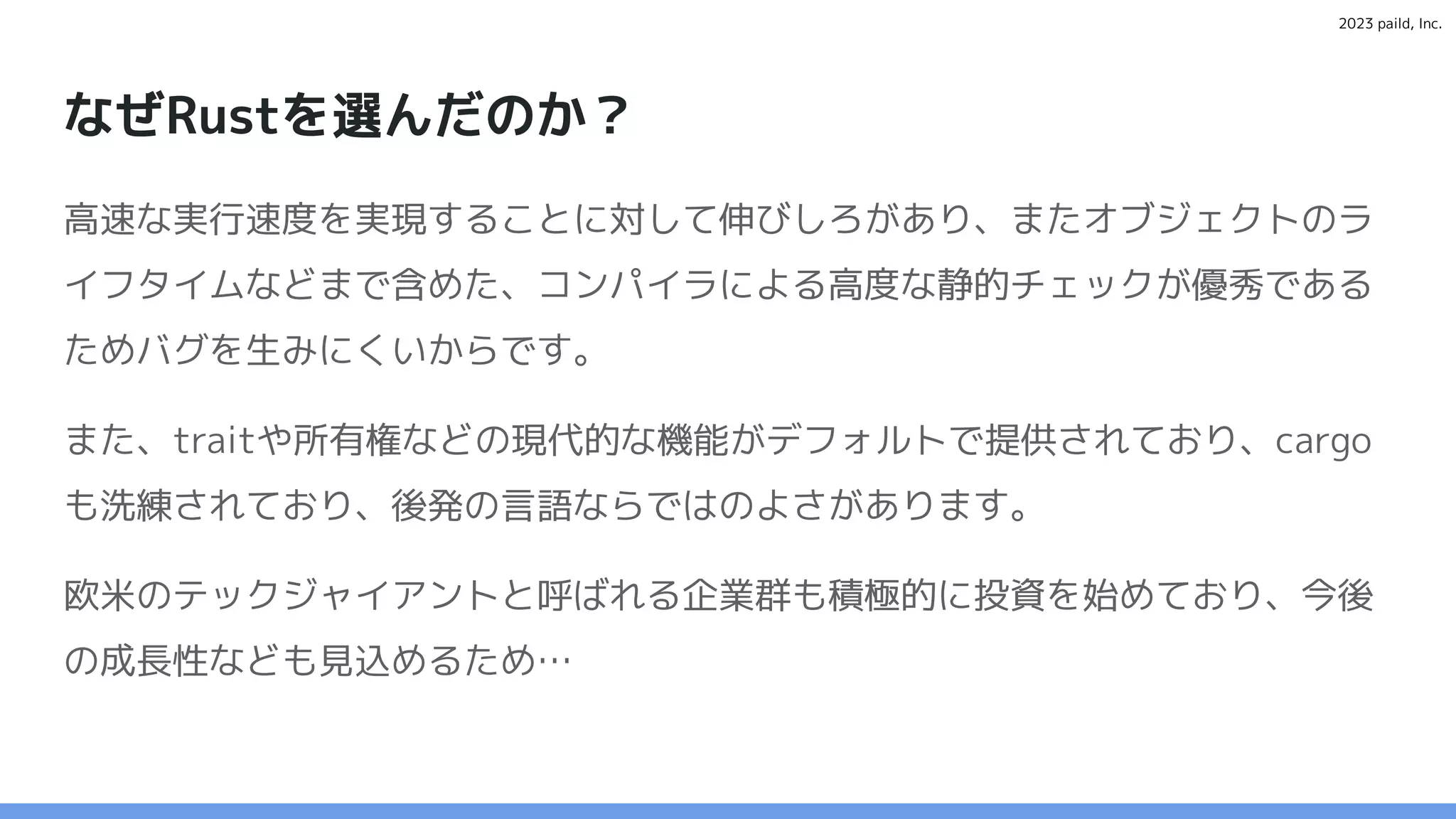 2023 paild, Inc.
なぜRustを選んだのか？
高速な実行速度を実現することに対して伸びしろがあり、またオブジェクトのラ
イフタイムなどまで含めた、コンパイラによる高度な静的チェックが優秀である
ためバグを生みにくいからです。
また、traitや所有権などの現代的な機能がデフォルトで提供されており、cargo
も洗練されており、後発の言語ならではのよさがあります。
欧米のテックジャイアントと呼ばれる企業群も積極的に投資を始めており、今後
の成長性なども見込めるため…
 