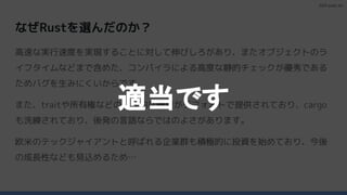 2023 paild, Inc.
なぜRustを選んだのか？
高速な実行速度を実現することに対して伸びしろがあり、またオブジェクトのラ
イフタイムなどまで含めた、コンパイラによる高度な静的チェックが優秀である
ためバグを生みにくいからです。
また、traitや所有権などの現代的な機能がデフォルトで提供されており、cargo
も洗練されており、後発の言語ならではのよさがあります。
欧米のテックジャイアントと呼ばれる企業群も積極的に投資を始めており、今後
の成長性なども見込めるため…
適当です
 